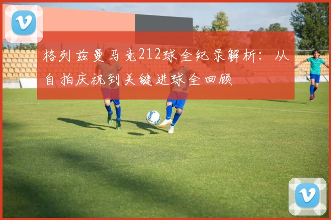 格列兹曼马竞212球全纪录解析：从自拍庆祝到关键进球全回顾