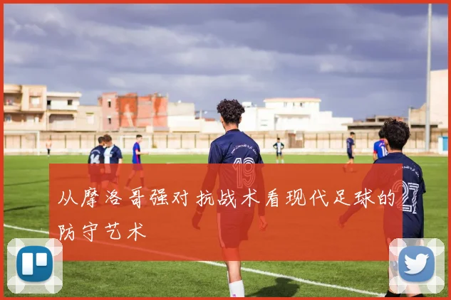 从摩洛哥强对抗战术看现代足球的防守艺术