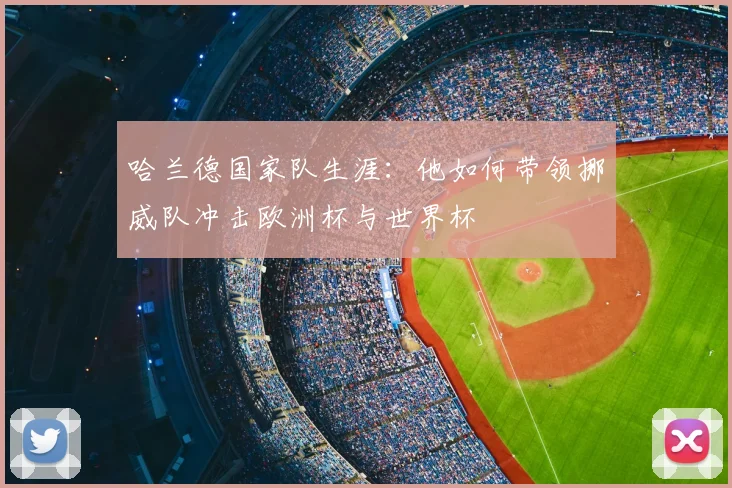 哈兰德国家队生涯：他如何带领挪威队冲击欧洲杯与世界杯