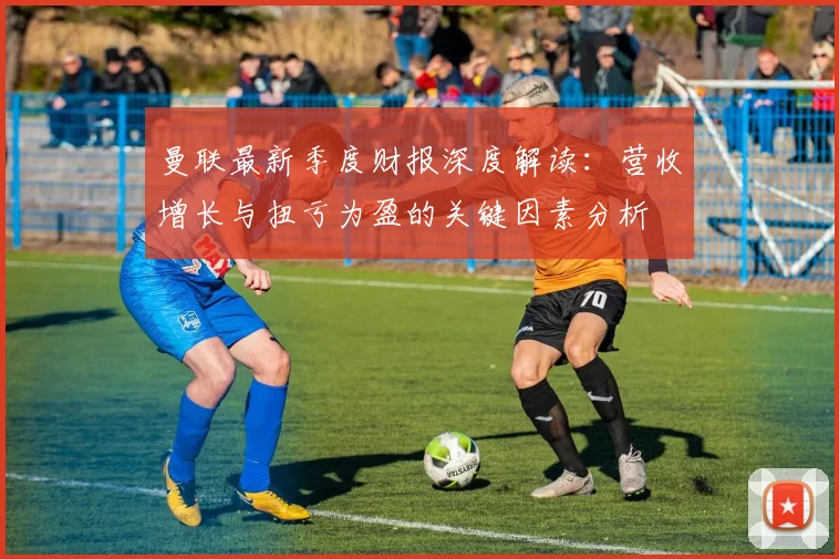 曼联最新季度财报深度解读：营收增长与扭亏为盈的关键因素分析
