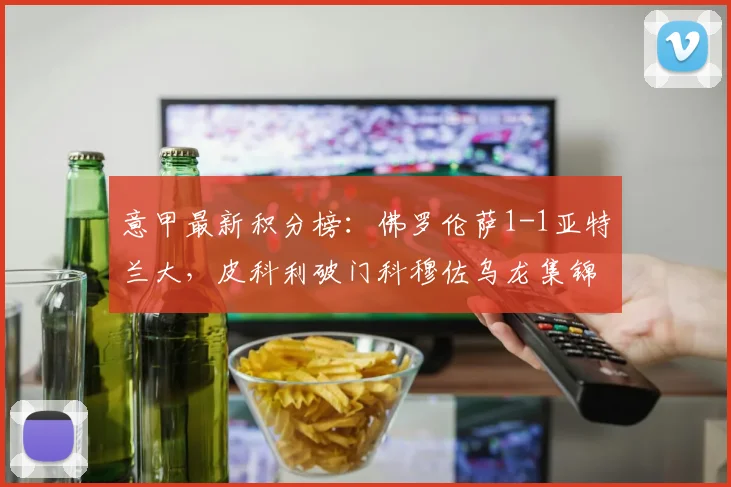 意甲最新积分榜：佛罗伦萨1-1亚特兰大，皮科利破门科穆佐乌龙集锦视频