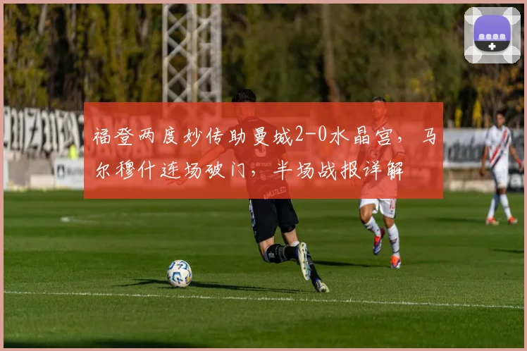 福登两度妙传助曼城2-0水晶宫，马尔穆什连场破门，半场战报详解