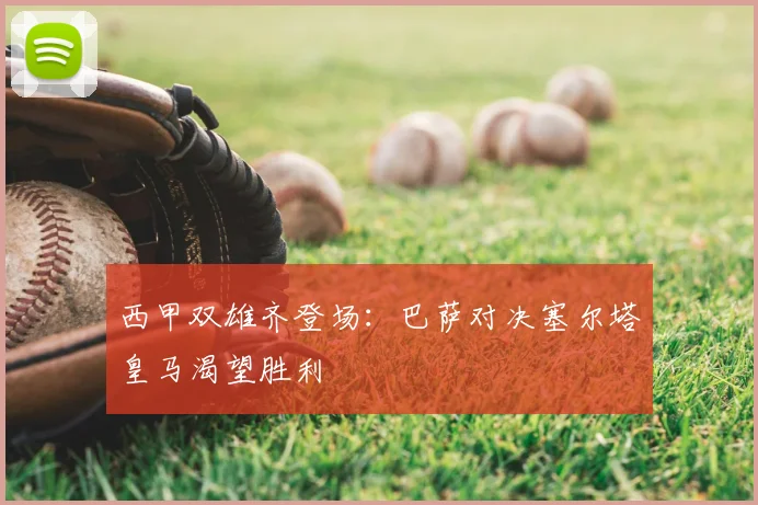 西甲双雄齐登场：巴萨对决塞尔塔皇马渴望胜利
