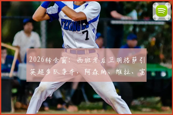 2026转会窗：西班牙后卫明格萨引英超多队争夺，阿森纳、维拉、富勒姆展开竞争