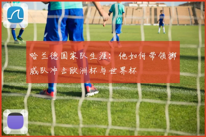 哈兰德国家队生涯：他如何带领挪威队冲击欧洲杯与世界杯