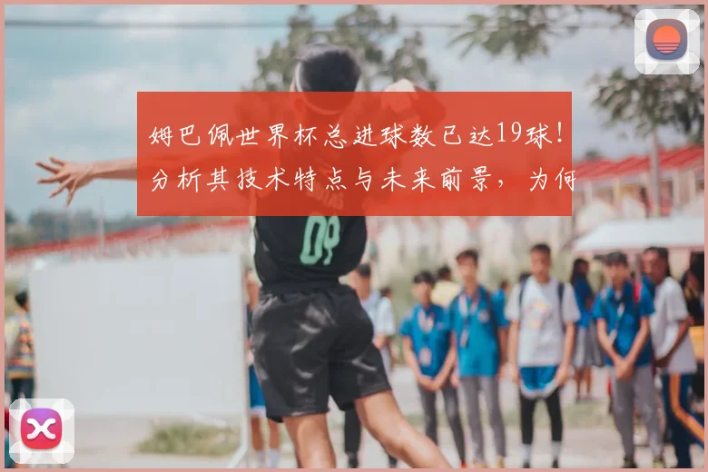 姆巴佩世界杯总进球数已达19球！分析其技术特点与未来前景，为何被视为新一代球王？